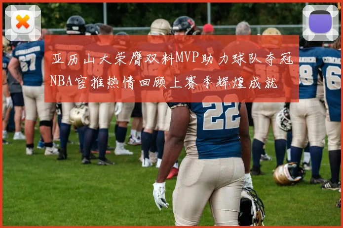 亚历山大荣膺双料MVP助力球队夺冠NBA官推热情回顾上赛季辉煌成就