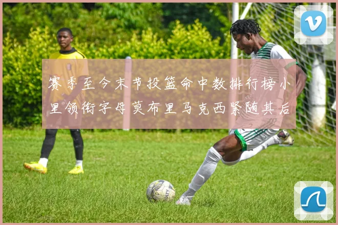 赛季至今末节投篮命中数排行榜小里领衔字母莫布里马克西紧随其后