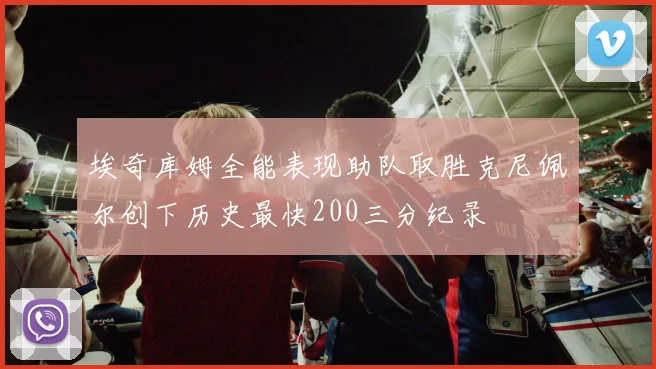 埃奇库姆全能表现助队取胜克尼佩尔创下历史最快200三分纪录