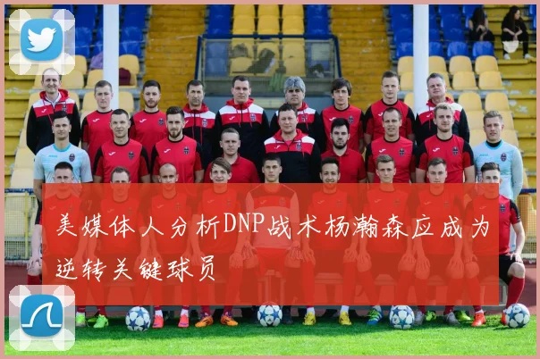 美媒体人分析DNP战术杨瀚森应成为逆转关键球员