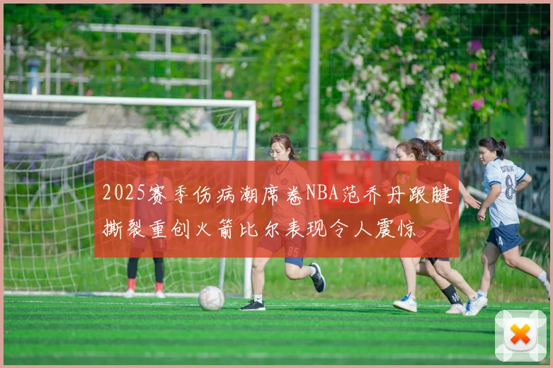 2025赛季伤病潮席卷NBA范乔丹跟腱撕裂重创火箭比尔表现令人震惊