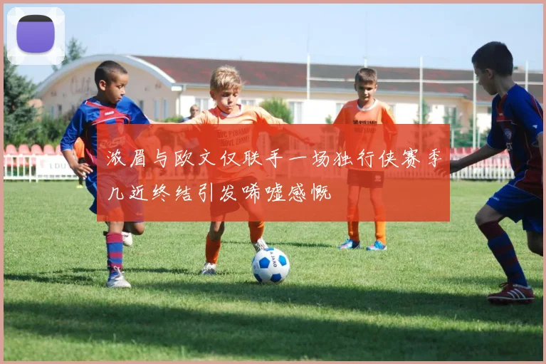 浓眉与欧文仅联手一场独行侠赛季几近终结引发唏嘘感慨