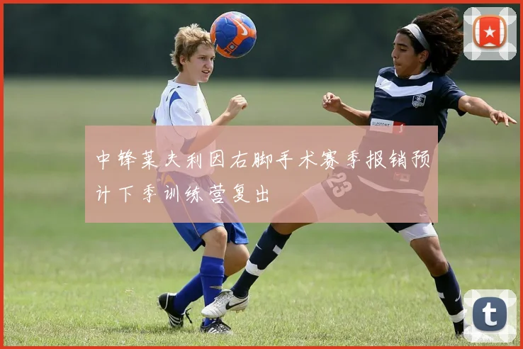 中锋莱夫利因右脚手术赛季报销预计下季训练营复出