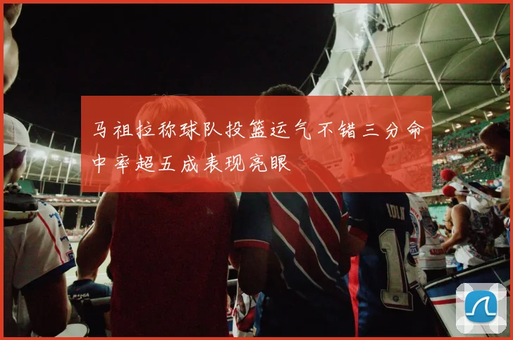 马祖拉称球队投篮运气不错三分命中率超五成表现亮眼