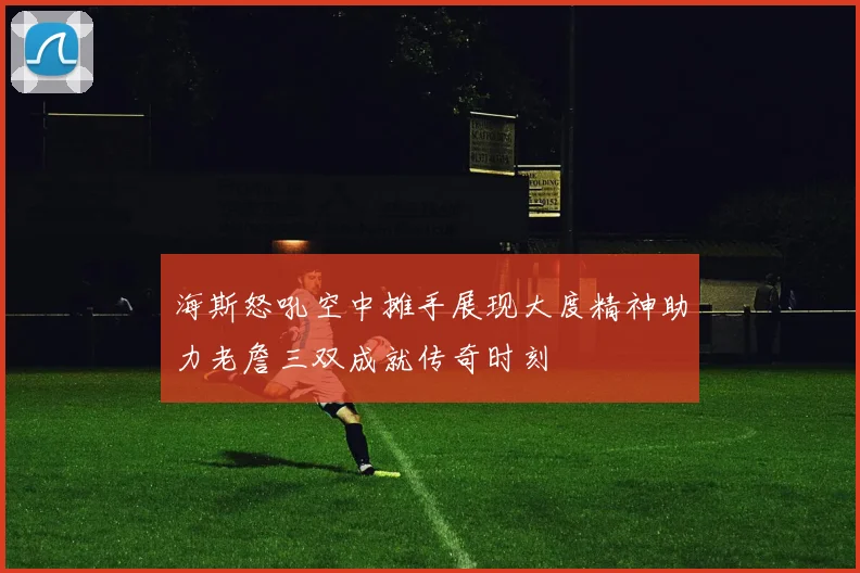 海斯怒吼空中摊手展现大度精神助力老詹三双成就传奇时刻