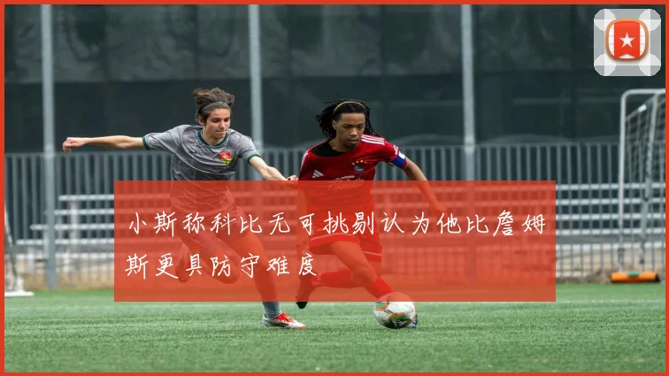 小斯称科比无可挑剔认为他比詹姆斯更具防守难度