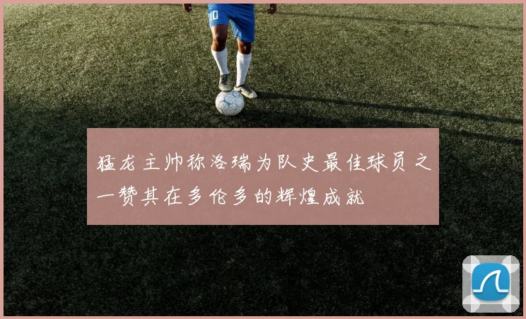 猛龙主帅称洛瑞为队史最佳球员之一赞其在多伦多的辉煌成就