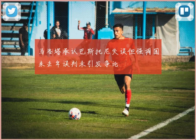 马洛塔承认巴斯托尼失误但强调国米去年误判未引发争论