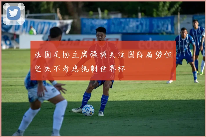 法国足协主席强调关注国际局势但坚决不考虑抵制世界杯