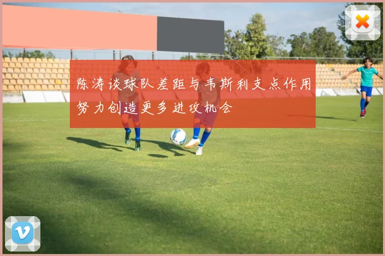 陈涛谈球队差距与韦斯利支点作用努力创造更多进攻机会