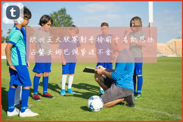 欧洲五大联赛射手榜前十名凯恩独占鳌头姆巴佩紧追不舍