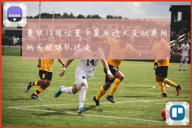 曼联门将位置今夏或迎大变动奥纳纳或被球队送走