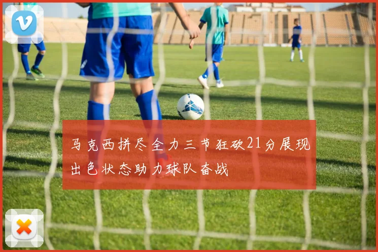 马克西拼尽全力三节狂砍21分展现出色状态助力球队奋战