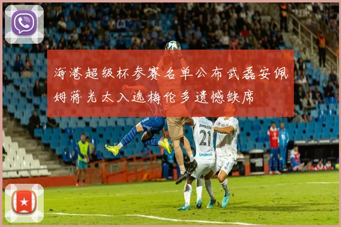 海港超级杯参赛名单公布武磊安佩姆蒋光太入选梅伦多遗憾缺席
