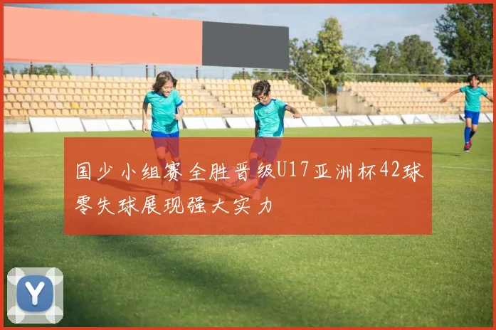 国少小组赛全胜晋级U17亚洲杯42球零失球展现强大实力
